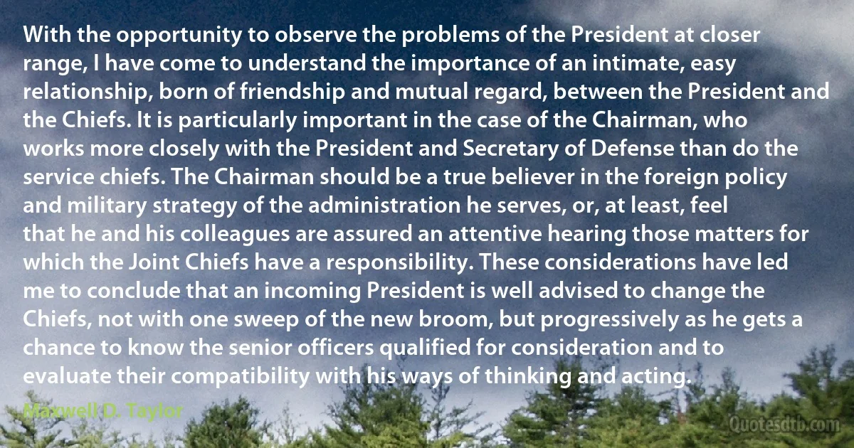 With the opportunity to observe the problems of the President at closer range, I have come to understand the importance of an intimate, easy relationship, born of friendship and mutual regard, between the President and the Chiefs. It is particularly important in the case of the Chairman, who works more closely with the President and Secretary of Defense than do the service chiefs. The Chairman should be a true believer in the foreign policy and military strategy of the administration he serves, or, at least, feel that he and his colleagues are assured an attentive hearing those matters for which the Joint Chiefs have a responsibility. These considerations have led me to conclude that an incoming President is well advised to change the Chiefs, not with one sweep of the new broom, but progressively as he gets a chance to know the senior officers qualified for consideration and to evaluate their compatibility with his ways of thinking and acting. (Maxwell D. Taylor)