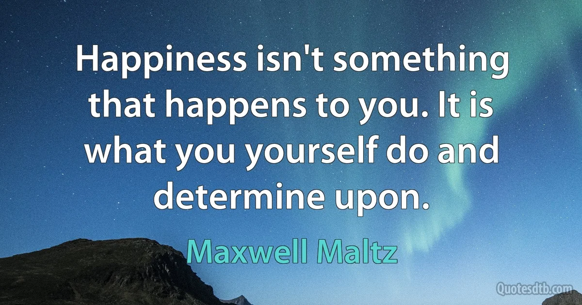 Happiness isn't something that happens to you. It is what you yourself do and determine upon. (Maxwell Maltz)