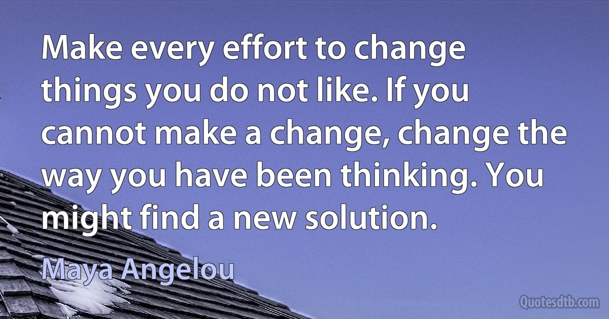 Make every effort to change things you do not like. If you cannot make a change, change the way you have been thinking. You might find a new solution. (Maya Angelou)