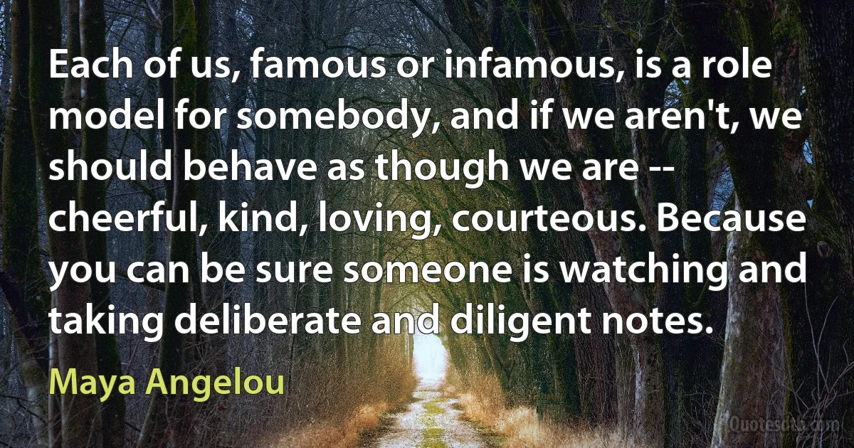 Each of us, famous or infamous, is a role model for somebody, and if we aren't, we should behave as though we are -- cheerful, kind, loving, courteous. Because you can be sure someone is watching and taking deliberate and diligent notes. (Maya Angelou)