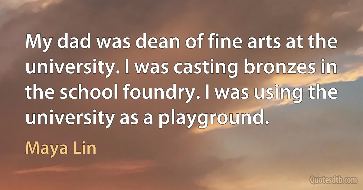 My dad was dean of fine arts at the university. I was casting bronzes in the school foundry. I was using the university as a playground. (Maya Lin)