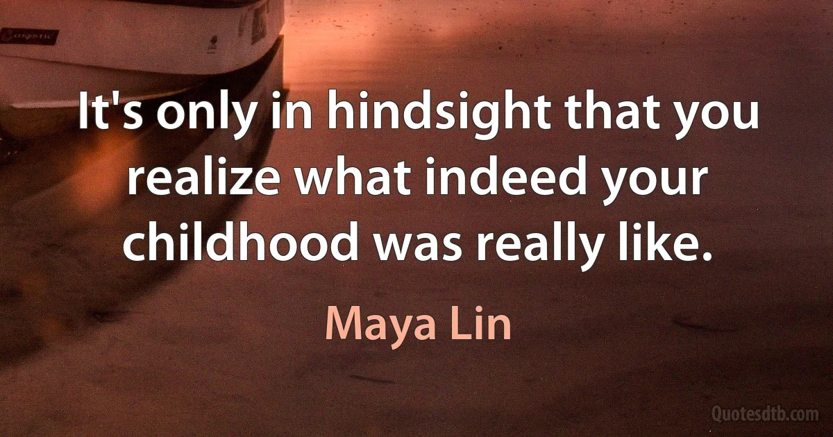 It's only in hindsight that you realize what indeed your childhood was really like. (Maya Lin)