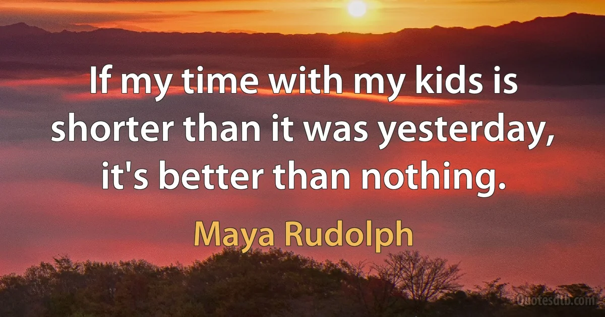 If my time with my kids is shorter than it was yesterday, it's better than nothing. (Maya Rudolph)