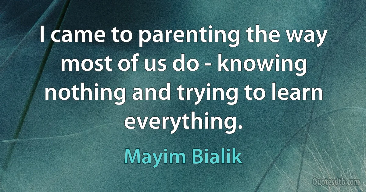 I came to parenting the way most of us do - knowing nothing and trying to learn everything. (Mayim Bialik)