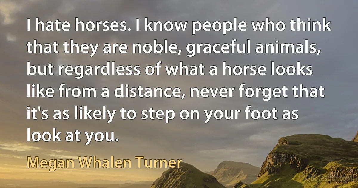 I hate horses. I know people who think that they are noble, graceful animals, but regardless of what a horse looks like from a distance, never forget that it's as likely to step on your foot as look at you. (Megan Whalen Turner)