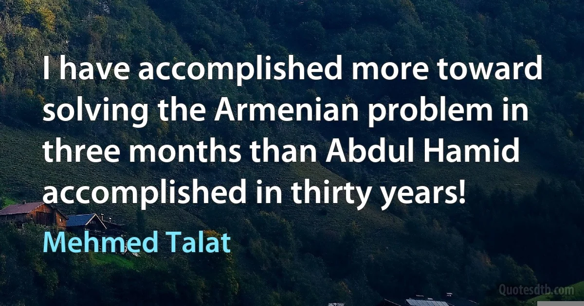 I have accomplished more toward solving the Armenian problem in three months than Abdul Hamid accomplished in thirty years! (Mehmed Talat)