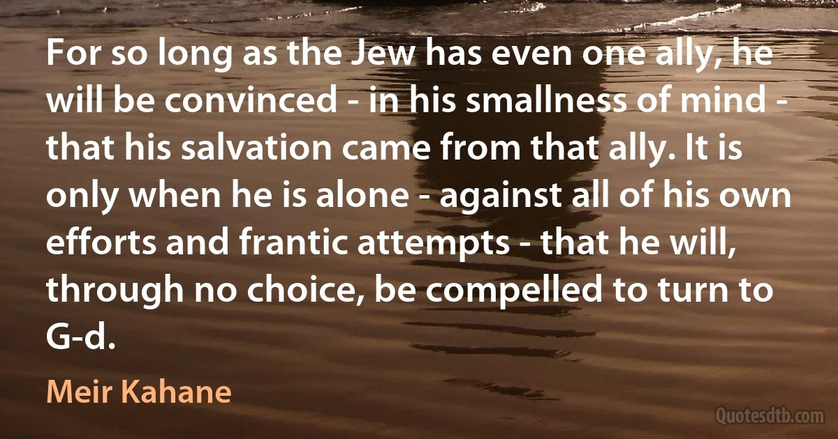 For so long as the Jew has even one ally, he will be convinced - in his smallness of mind - that his salvation came from that ally. It is only when he is alone - against all of his own efforts and frantic attempts - that he will, through no choice, be compelled to turn to G-d. (Meir Kahane)