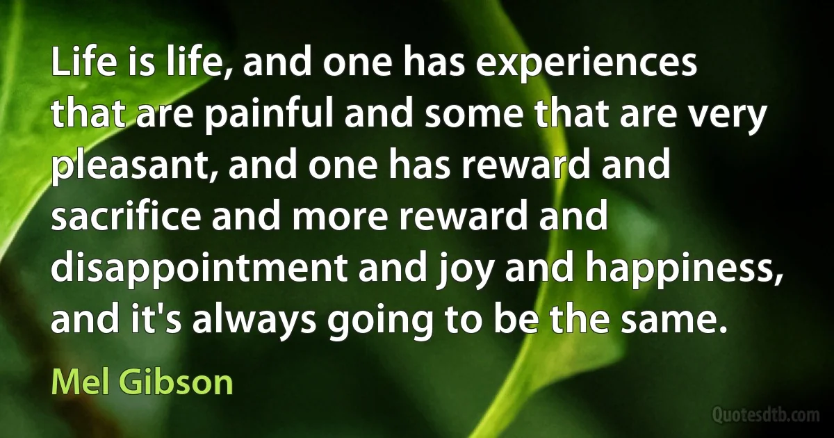 Life is life, and one has experiences that are painful and some that are very pleasant, and one has reward and sacrifice and more reward and disappointment and joy and happiness, and it's always going to be the same. (Mel Gibson)