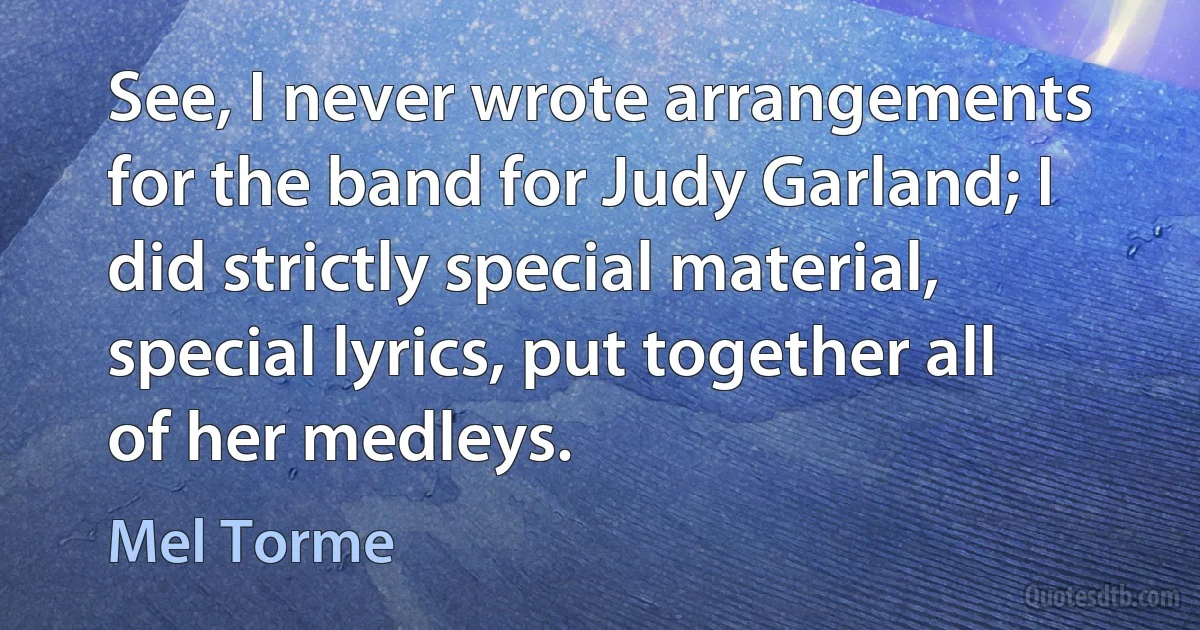 See, I never wrote arrangements for the band for Judy Garland; I did strictly special material, special lyrics, put together all of her medleys. (Mel Torme)