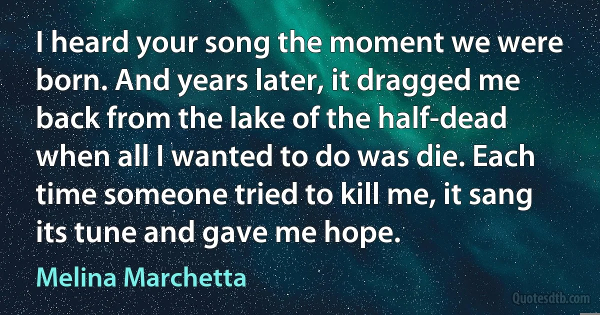 I heard your song the moment we were born. And years later, it dragged me back from the lake of the half-dead when all I wanted to do was die. Each time someone tried to kill me, it sang its tune and gave me hope. (Melina Marchetta)