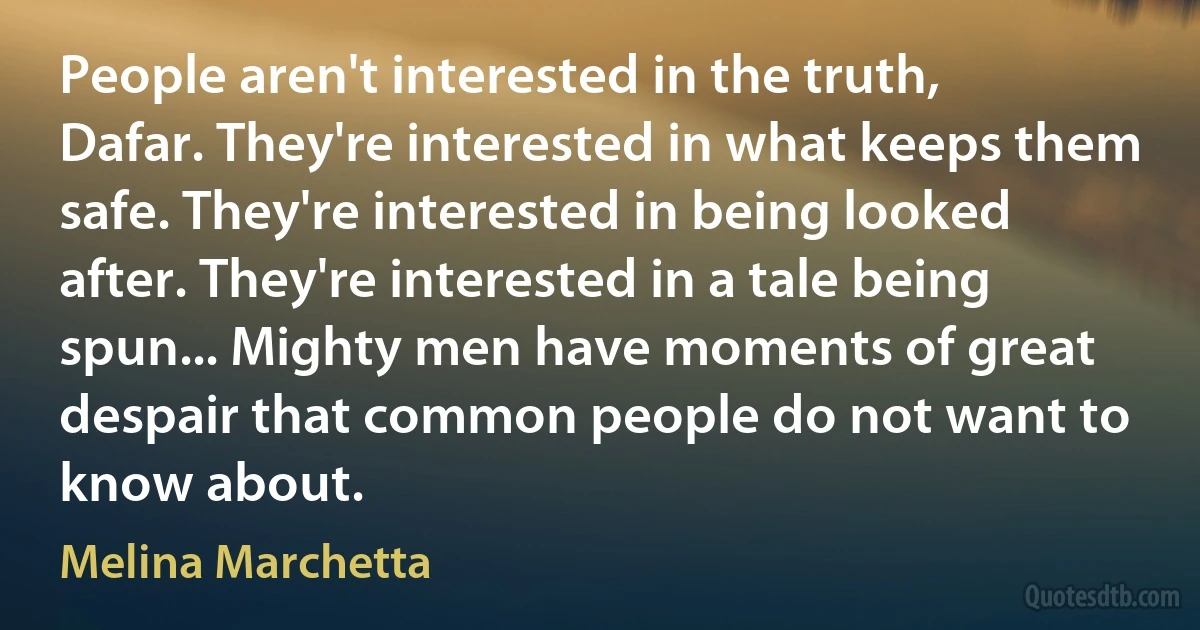 People aren't interested in the truth, Dafar. They're interested in what keeps them safe. They're interested in being looked after. They're interested in a tale being spun... Mighty men have moments of great despair that common people do not want to know about. (Melina Marchetta)