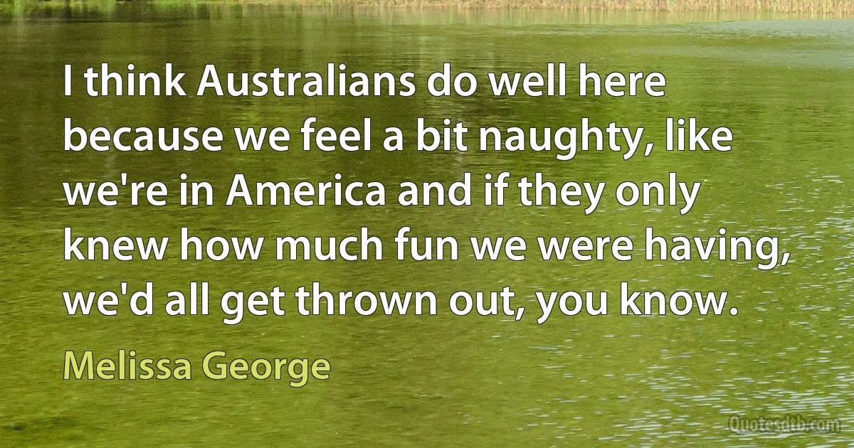 I think Australians do well here because we feel a bit naughty, like we're in America and if they only knew how much fun we were having, we'd all get thrown out, you know. (Melissa George)