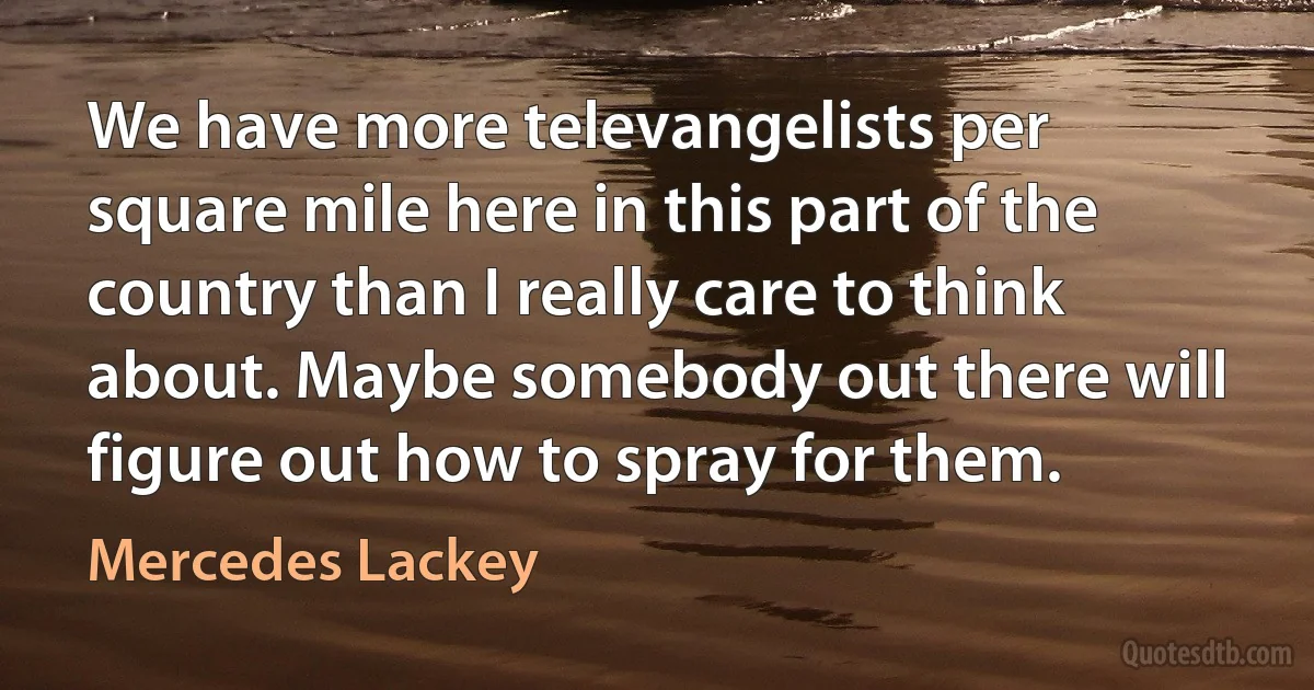 We have more televangelists per square mile here in this part of the country than I really care to think about. Maybe somebody out there will figure out how to spray for them. (Mercedes Lackey)