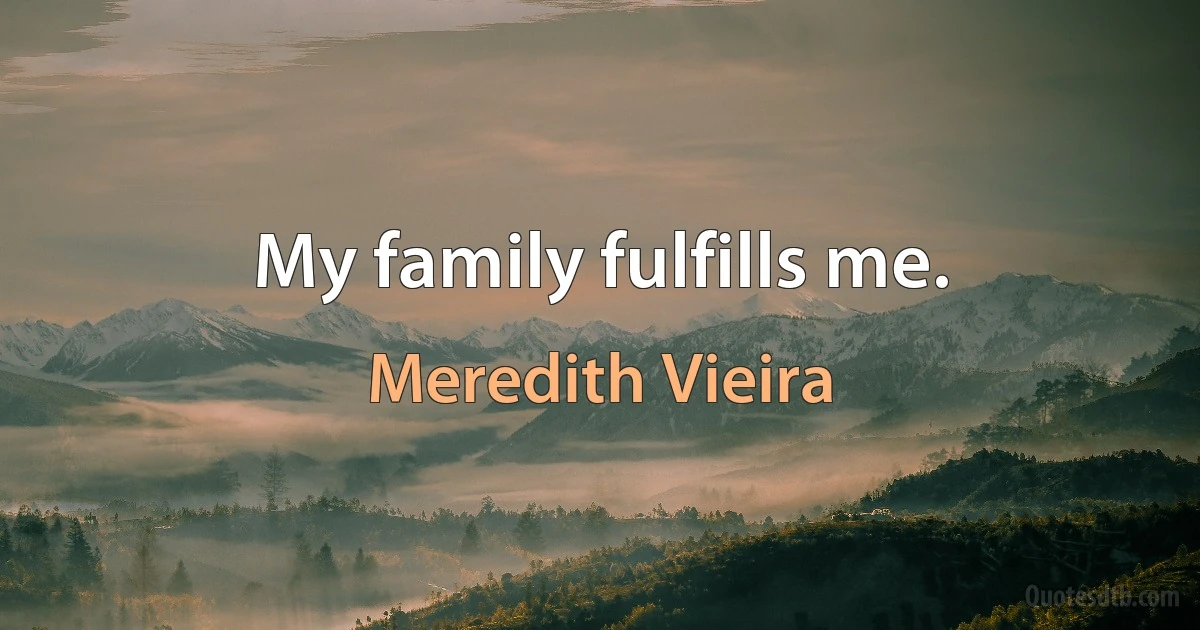 My family fulfills me. (Meredith Vieira)