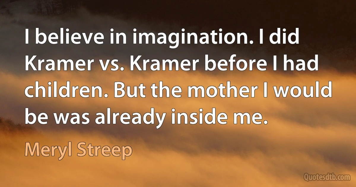 I believe in imagination. I did Kramer vs. Kramer before I had children. But the mother I would be was already inside me. (Meryl Streep)