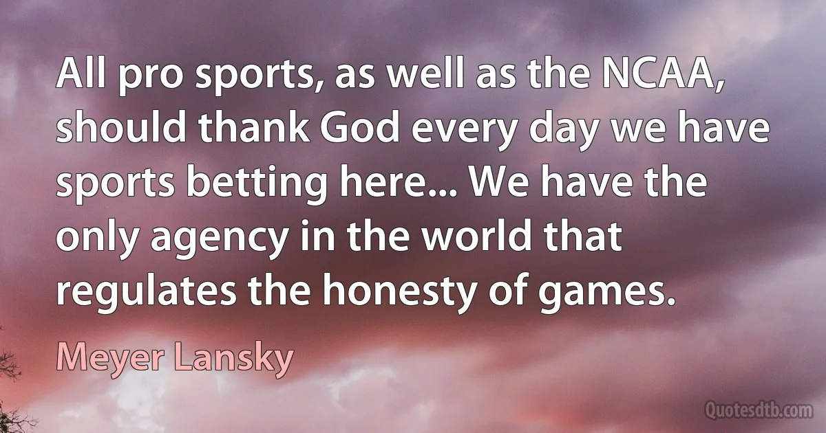 All pro sports, as well as the NCAA, should thank God every day we have sports betting here... We have the only agency in the world that regulates the honesty of games. (Meyer Lansky)