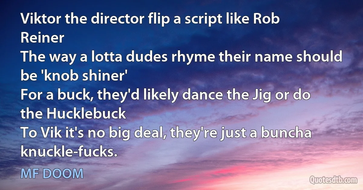 Viktor the director flip a script like Rob Reiner
The way a lotta dudes rhyme their name should be 'knob shiner'
For a buck, they'd likely dance the Jig or do the Hucklebuck
To Vik it's no big deal, they're just a buncha knuckle-fucks. (MF DOOM)