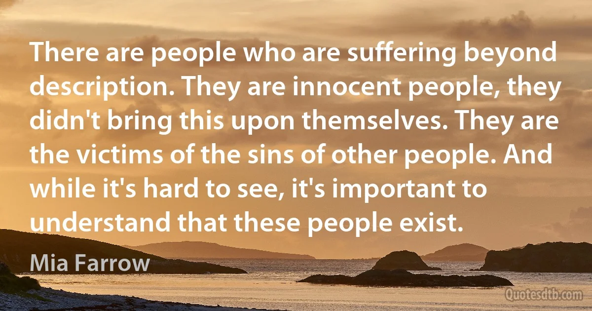 There are people who are suffering beyond description. They are innocent people, they didn't bring this upon themselves. They are the victims of the sins of other people. And while it's hard to see, it's important to understand that these people exist. (Mia Farrow)