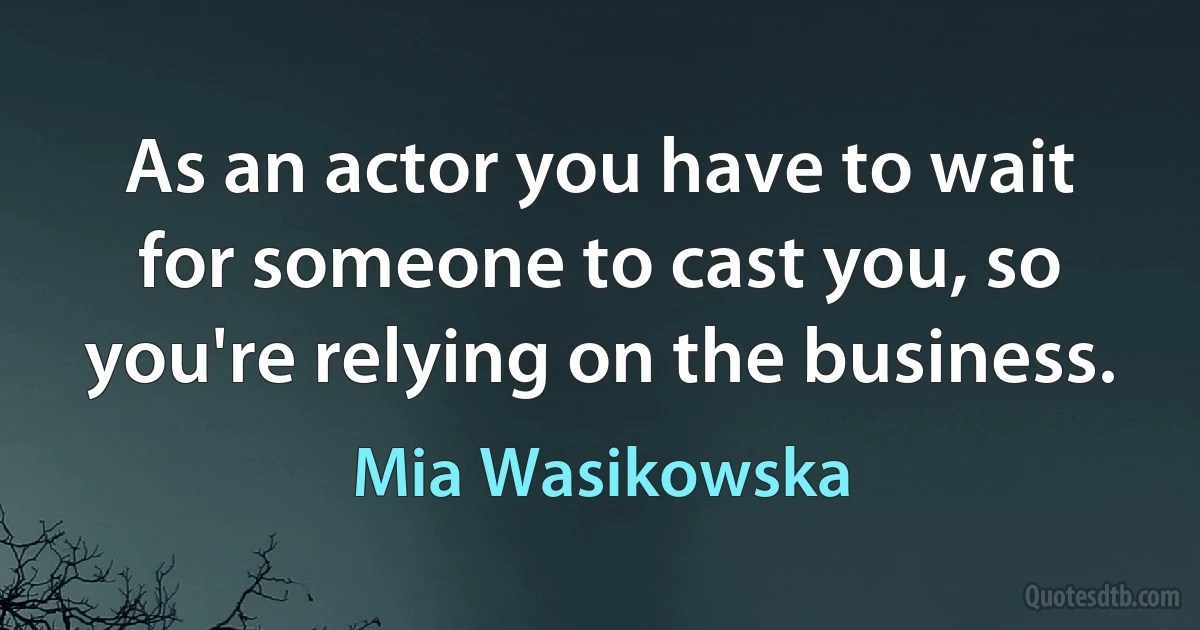 As an actor you have to wait for someone to cast you, so you're relying on the business. (Mia Wasikowska)