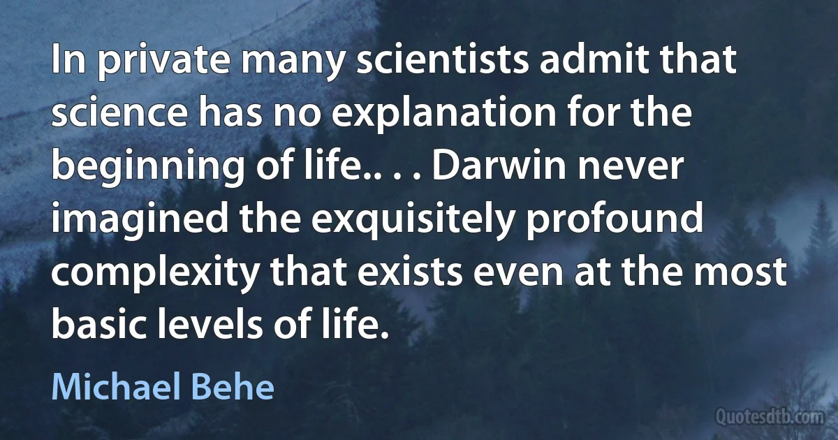 In private many scientists admit that science has no explanation for the beginning of life.. . . Darwin never imagined the exquisitely profound complexity that exists even at the most basic levels of life. (Michael Behe)