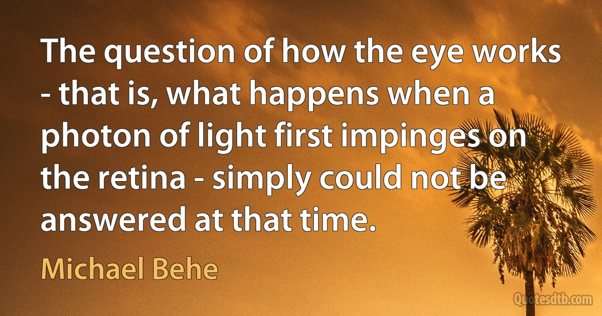 The question of how the eye works - that is, what happens when a photon of light first impinges on the retina - simply could not be answered at that time. (Michael Behe)