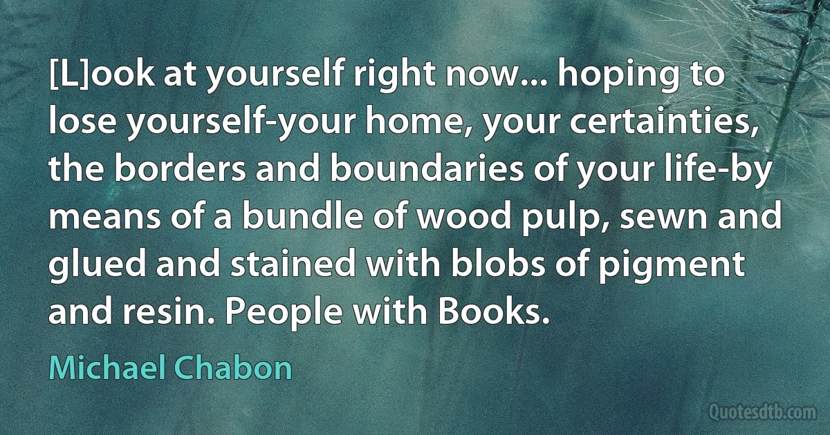 [L]ook at yourself right now... hoping to lose yourself-your home, your certainties, the borders and boundaries of your life-by means of a bundle of wood pulp, sewn and glued and stained with blobs of pigment and resin. People with Books. (Michael Chabon)