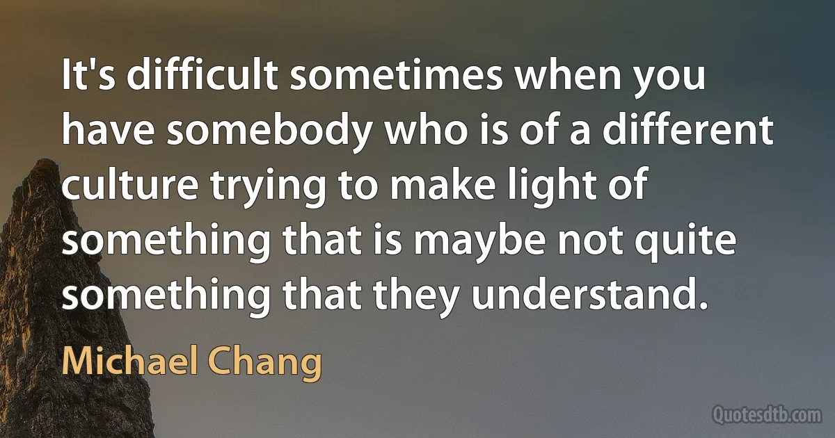 It's difficult sometimes when you have somebody who is of a different culture trying to make light of something that is maybe not quite something that they understand. (Michael Chang)