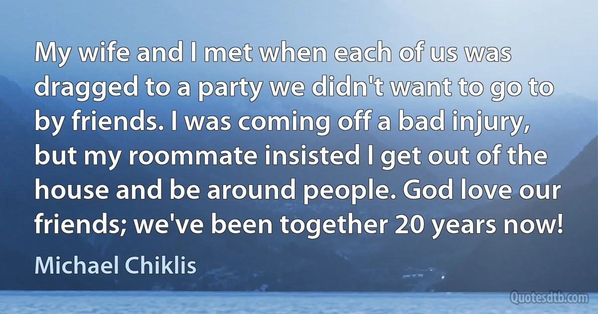 My wife and I met when each of us was dragged to a party we didn't want to go to by friends. I was coming off a bad injury, but my roommate insisted I get out of the house and be around people. God love our friends; we've been together 20 years now! (Michael Chiklis)