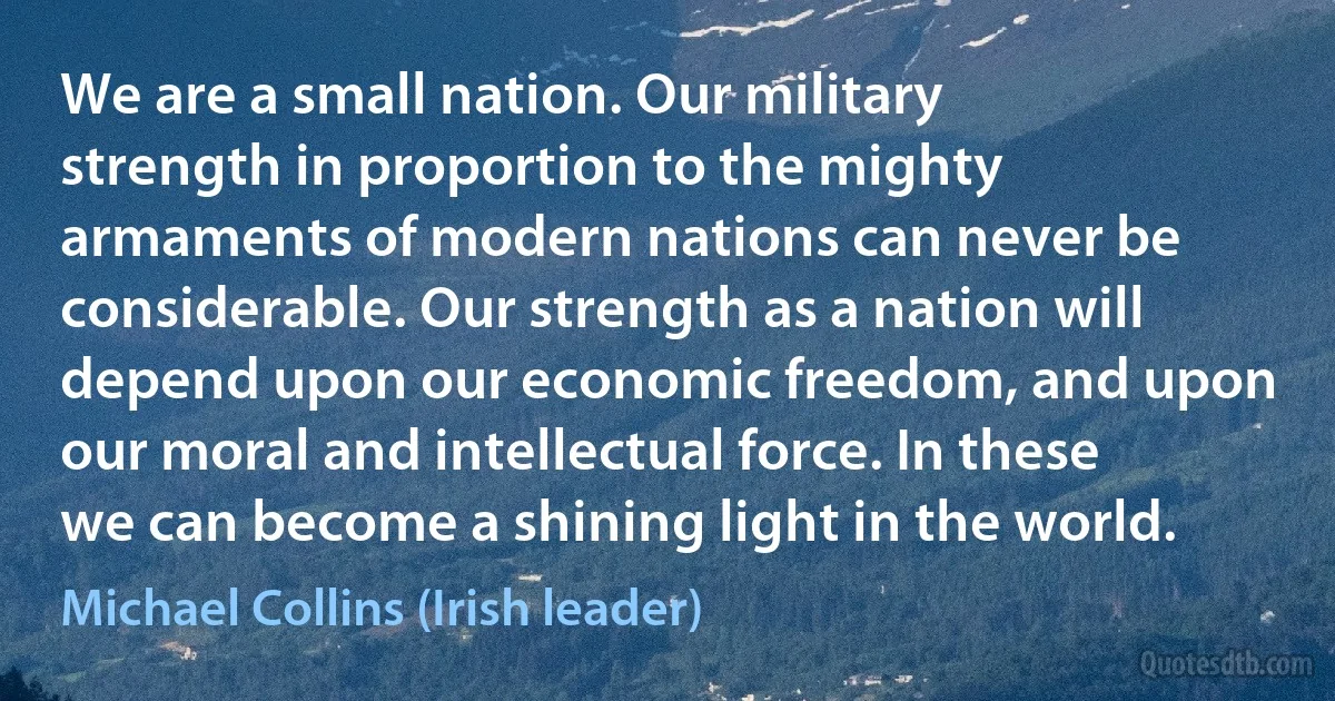 We are a small nation. Our military strength in proportion to the mighty armaments of modern nations can never be considerable. Our strength as a nation will depend upon our economic freedom, and upon our moral and intellectual force. In these we can become a shining light in the world. (Michael Collins (Irish leader))