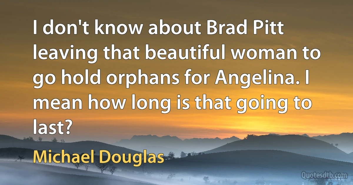 I don't know about Brad Pitt leaving that beautiful woman to go hold orphans for Angelina. I mean how long is that going to last? (Michael Douglas)