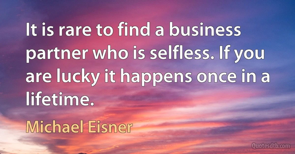 It is rare to find a business partner who is selfless. If you are lucky it happens once in a lifetime. (Michael Eisner)