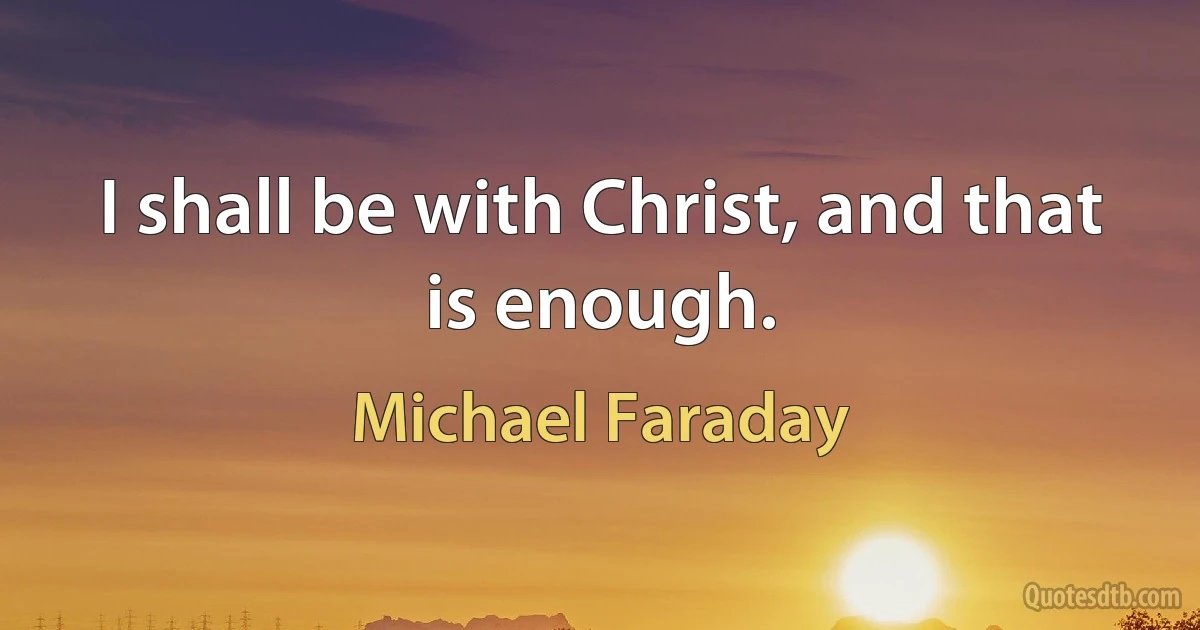 I shall be with Christ, and that is enough. (Michael Faraday)