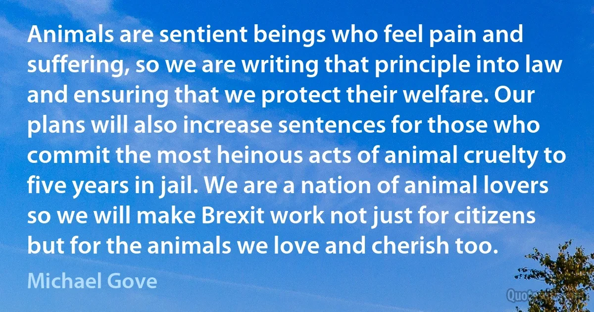 Animals are sentient beings who feel pain and suffering, so we are writing that principle into law and ensuring that we protect their welfare. Our plans will also increase sentences for those who commit the most heinous acts of animal cruelty to five years in jail. We are a nation of animal lovers so we will make Brexit work not just for citizens but for the animals we love and cherish too. (Michael Gove)