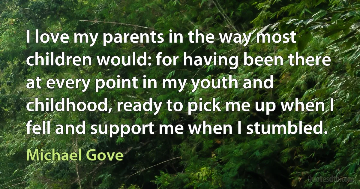 I love my parents in the way most children would: for having been there at every point in my youth and childhood, ready to pick me up when I fell and support me when I stumbled. (Michael Gove)