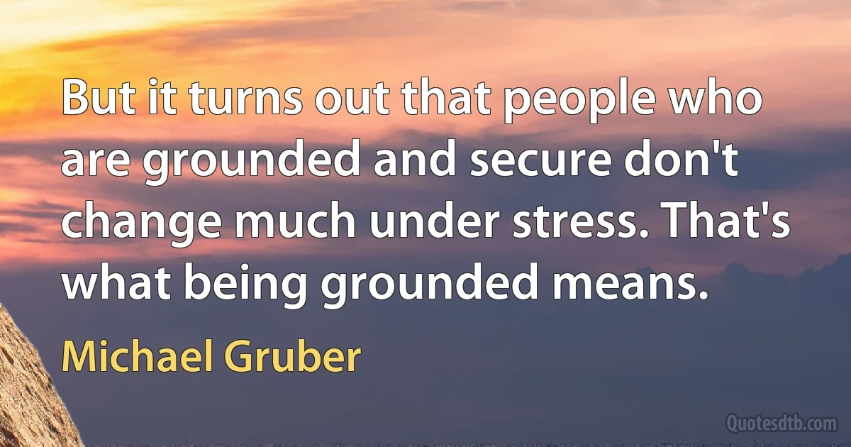 But it turns out that people who are grounded and secure don't change much under stress. That's what being grounded means. (Michael Gruber)