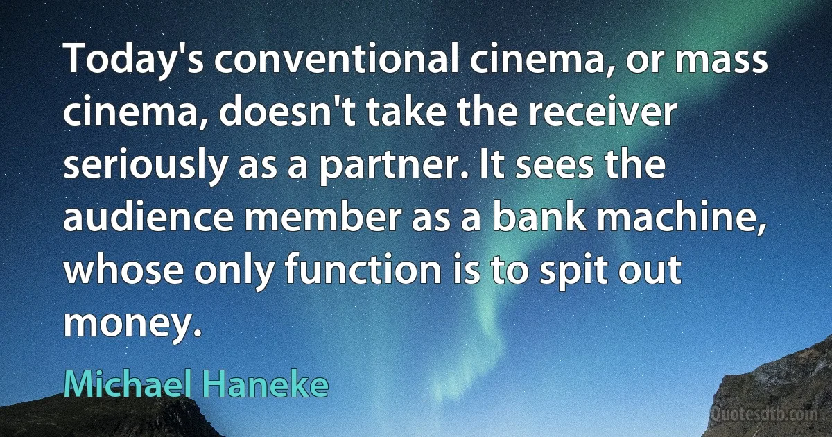 Today's conventional cinema, or mass cinema, doesn't take the receiver seriously as a partner. It sees the audience member as a bank machine, whose only function is to spit out money. (Michael Haneke)