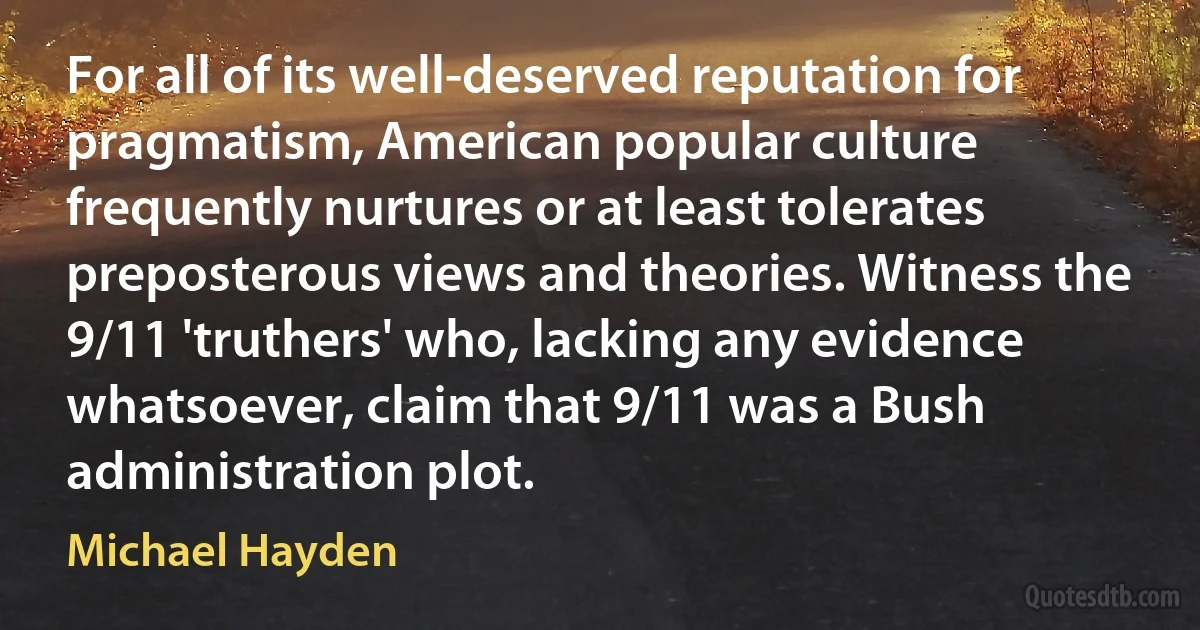 For all of its well-deserved reputation for pragmatism, American popular culture frequently nurtures or at least tolerates preposterous views and theories. Witness the 9/11 'truthers' who, lacking any evidence whatsoever, claim that 9/11 was a Bush administration plot. (Michael Hayden)