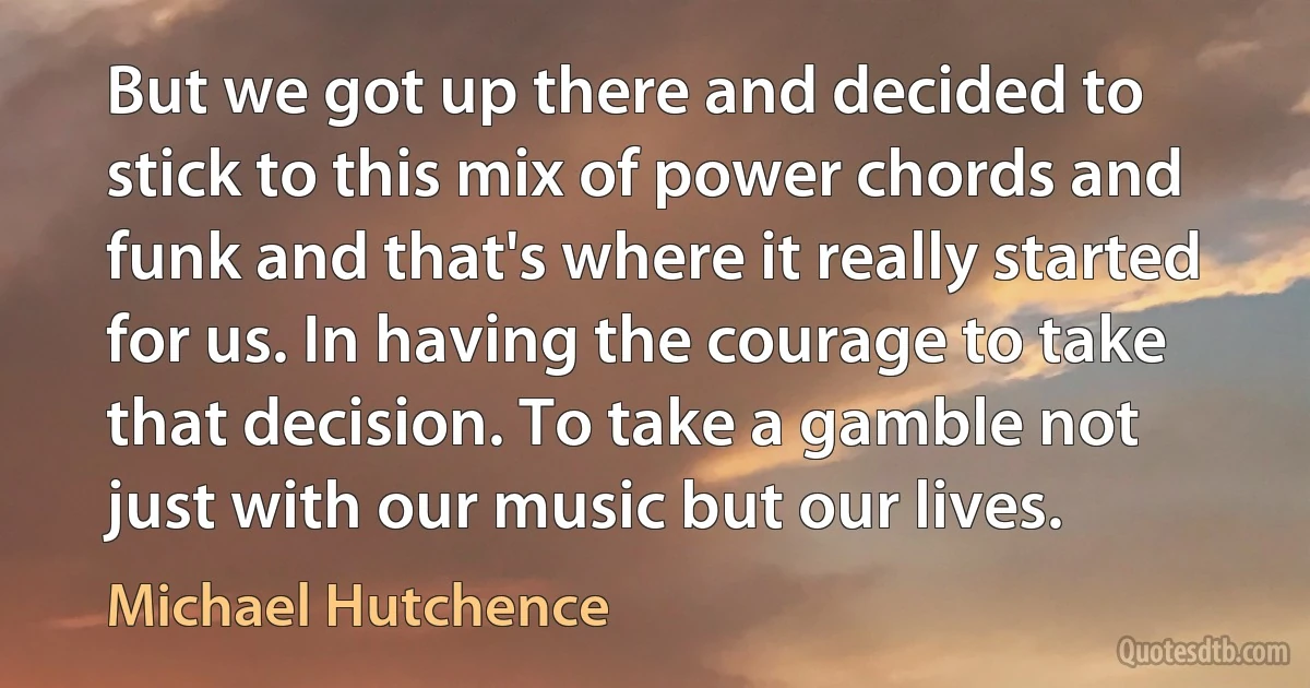 But we got up there and decided to stick to this mix of power chords and funk and that's where it really started for us. In having the courage to take that decision. To take a gamble not just with our music but our lives. (Michael Hutchence)