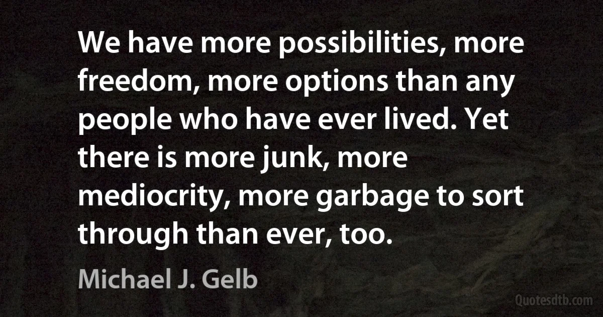 We have more possibilities, more freedom, more options than any people who have ever lived. Yet there is more junk, more mediocrity, more garbage to sort through than ever, too. (Michael J. Gelb)