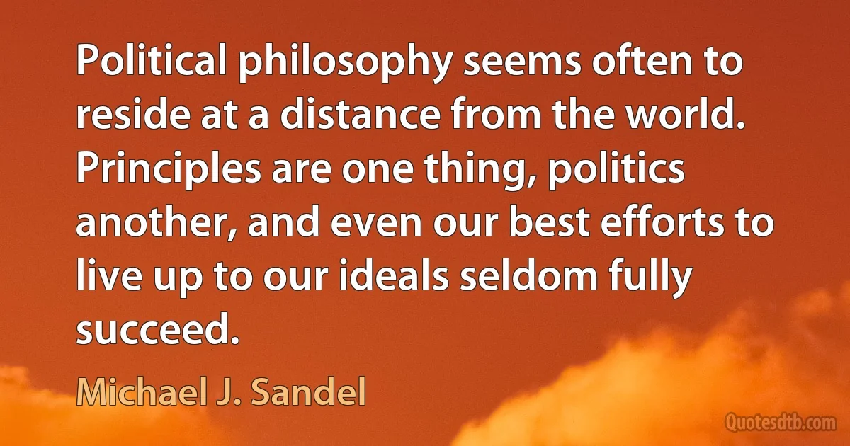 Political philosophy seems often to reside at a distance from the world. Principles are one thing, politics another, and even our best efforts to live up to our ideals seldom fully succeed. (Michael J. Sandel)