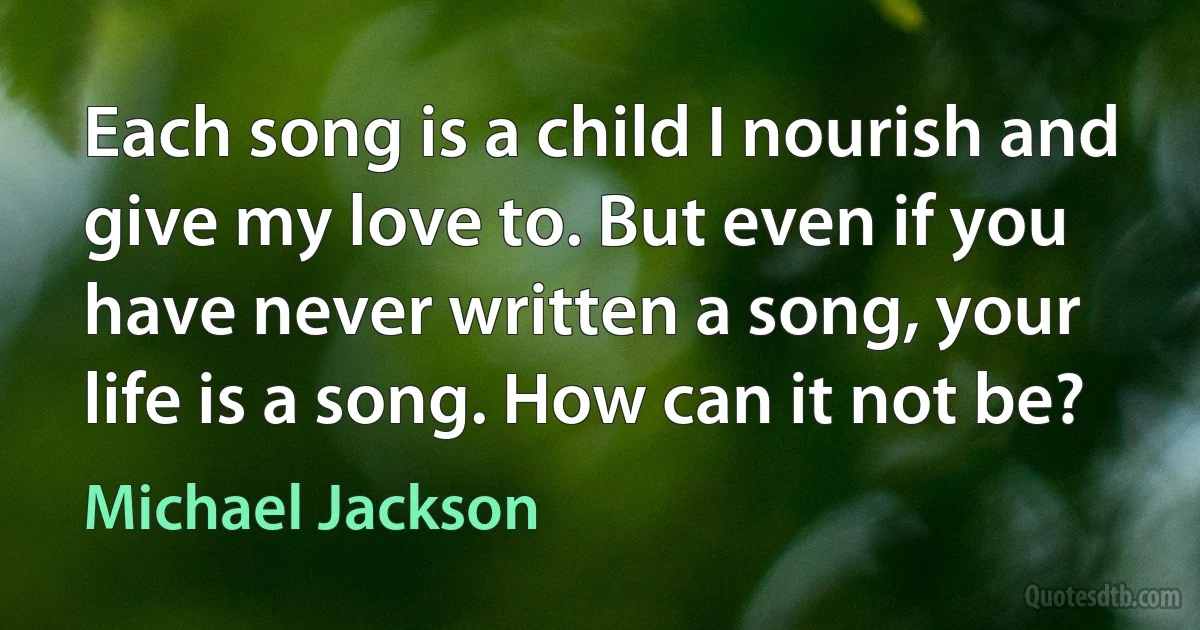 Each song is a child I nourish and give my love to. But even if you have never written a song, your life is a song. How can it not be? (Michael Jackson)