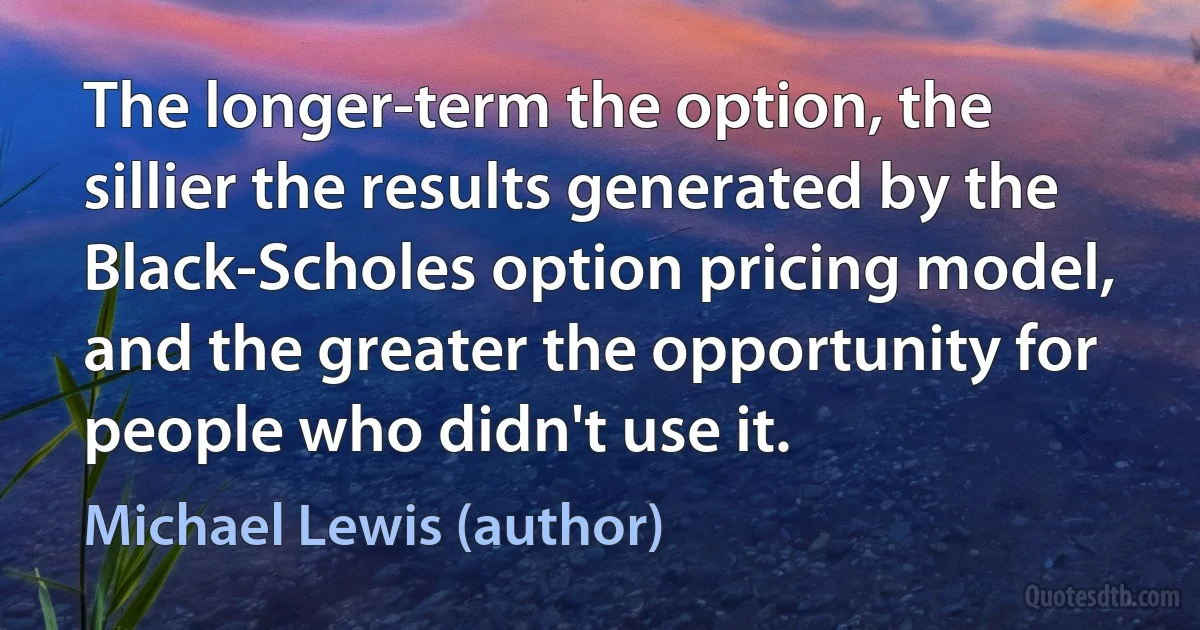 The longer-term the option, the sillier the results generated by the Black-Scholes option pricing model, and the greater the opportunity for people who didn't use it. (Michael Lewis (author))