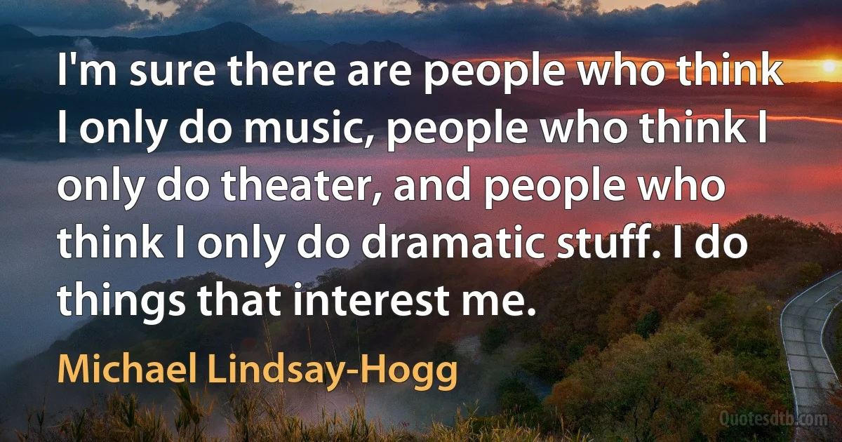 I'm sure there are people who think I only do music, people who think I only do theater, and people who think I only do dramatic stuff. I do things that interest me. (Michael Lindsay-Hogg)