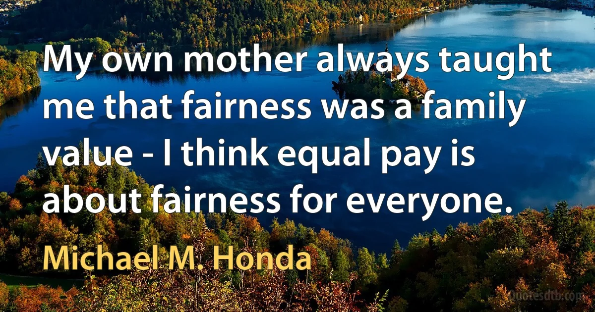 My own mother always taught me that fairness was a family value - I think equal pay is about fairness for everyone. (Michael M. Honda)