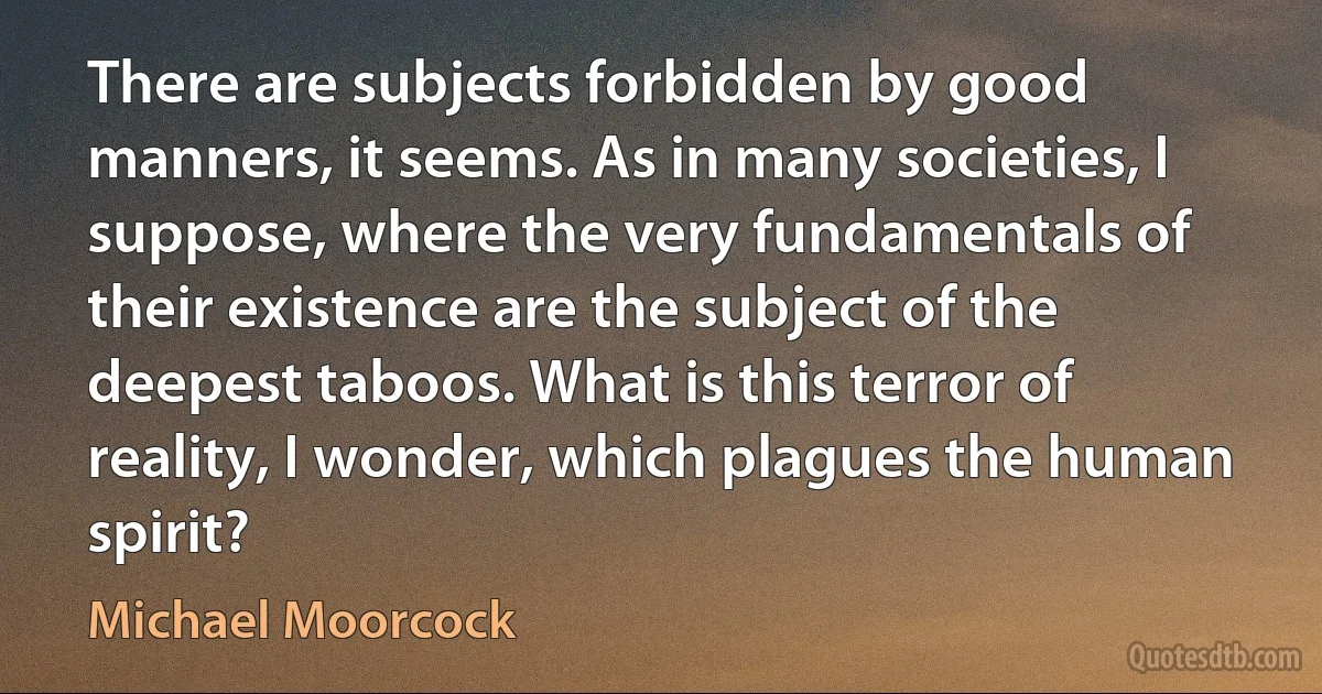 There are subjects forbidden by good manners, it seems. As in many societies, I suppose, where the very fundamentals of their existence are the subject of the deepest taboos. What is this terror of reality, I wonder, which plagues the human spirit? (Michael Moorcock)