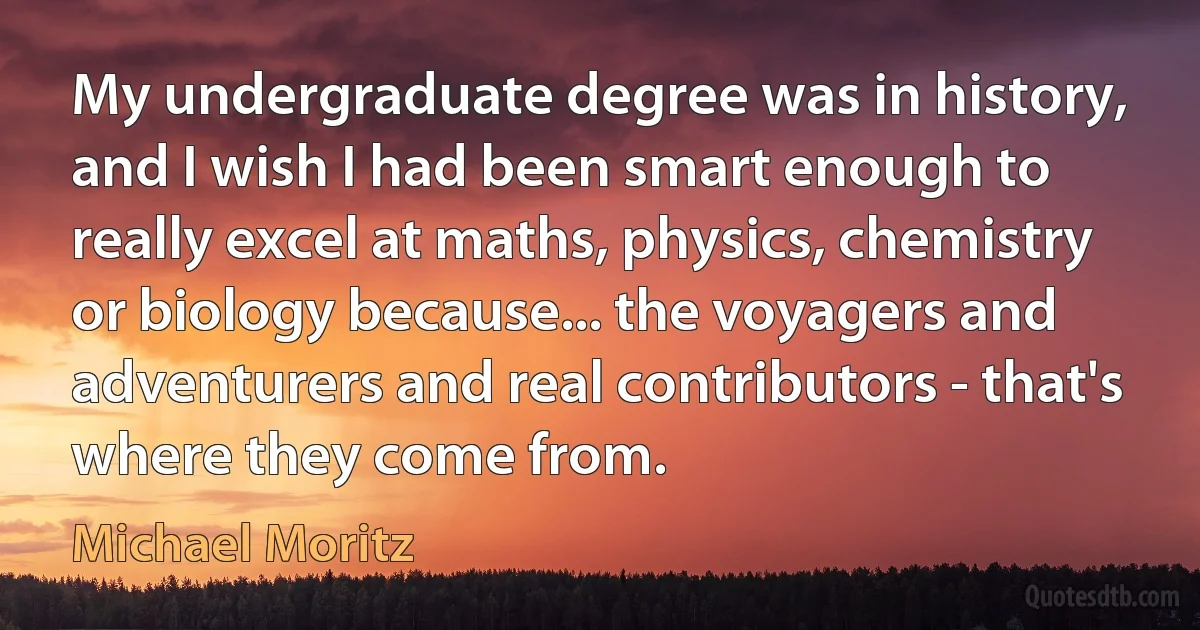 My undergraduate degree was in history, and I wish I had been smart enough to really excel at maths, physics, chemistry or biology because... the voyagers and adventurers and real contributors - that's where they come from. (Michael Moritz)