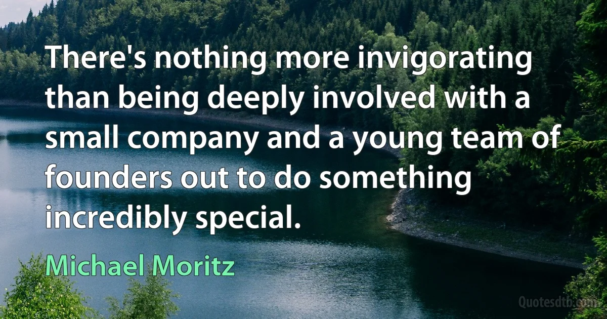 There's nothing more invigorating than being deeply involved with a small company and a young team of founders out to do something incredibly special. (Michael Moritz)