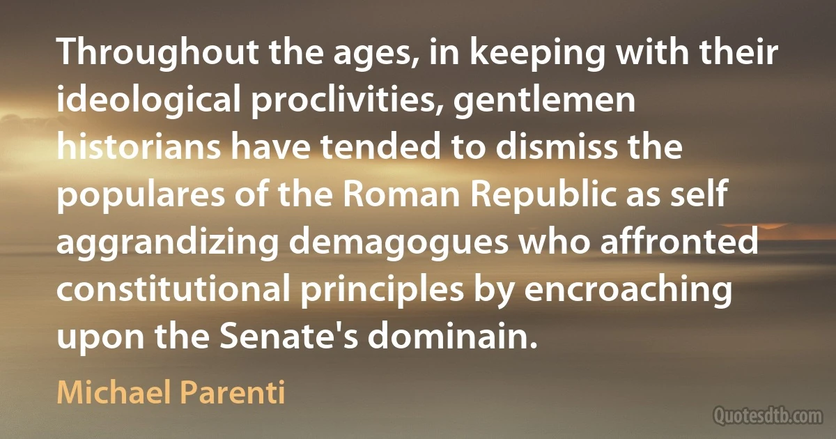 Throughout the ages, in keeping with their ideological proclivities, gentlemen historians have tended to dismiss the populares of the Roman Republic as self aggrandizing demagogues who affronted constitutional principles by encroaching upon the Senate's dominain. (Michael Parenti)