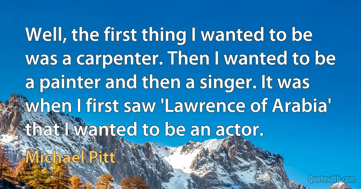 Well, the first thing I wanted to be was a carpenter. Then I wanted to be a painter and then a singer. It was when I first saw 'Lawrence of Arabia' that I wanted to be an actor. (Michael Pitt)