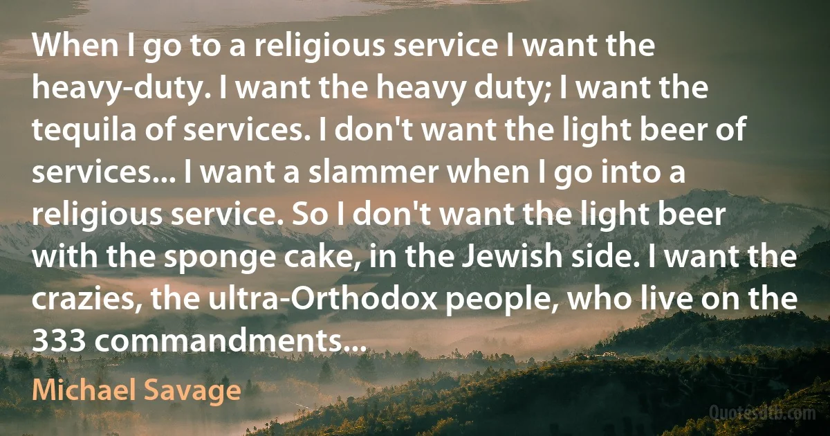 When I go to a religious service I want the heavy-duty. I want the heavy duty; I want the tequila of services. I don't want the light beer of services... I want a slammer when I go into a religious service. So I don't want the light beer with the sponge cake, in the Jewish side. I want the crazies, the ultra-Orthodox people, who live on the 333 commandments... (Michael Savage)